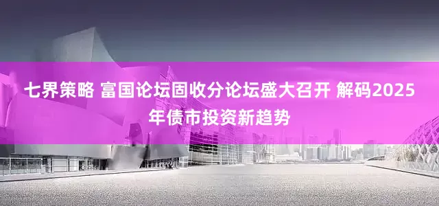 七界策略 富国论坛固收分论坛盛大召开 解码2025年债市投资新趋势