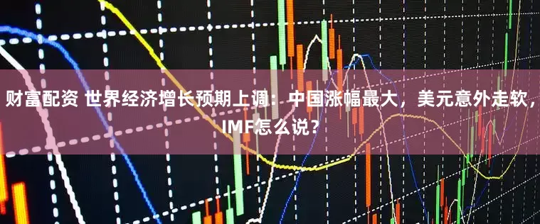 财富配资 世界经济增长预期上调：中国涨幅最大，美元意外走软，IMF怎么说？