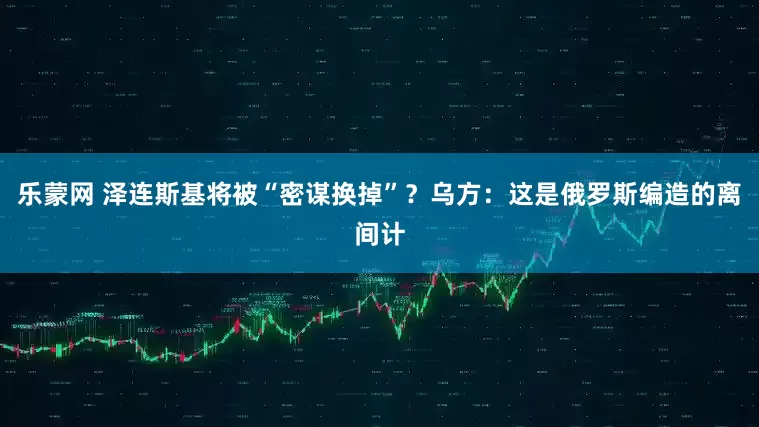 乐蒙网 泽连斯基将被“密谋换掉”？乌方：这是俄罗斯编造的离间计