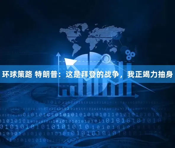 环球策路 特朗普：这是拜登的战争，我正竭力抽身