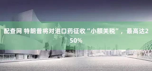 配查网 特朗普将对进口药征收“小额关税”，最高达250%