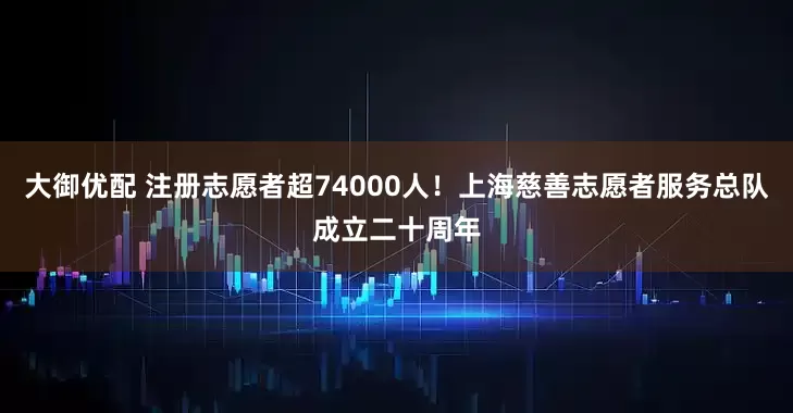 大御优配 注册志愿者超74000人！上海慈善志愿者服务总队成立二十周年