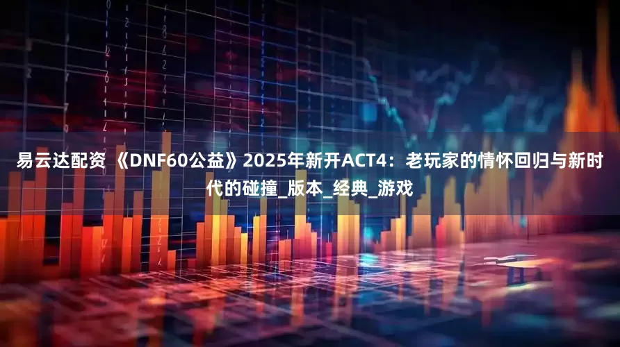 易云达配资 《DNF60公益》2025年新开ACT4：老玩家的情怀回归与新时代的碰撞_版本_经典_游戏