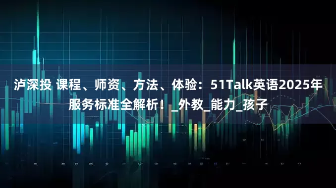 泸深投 课程、师资、方法、体验：51Talk英语2025年服务标准全解析！_外教_能力_孩子