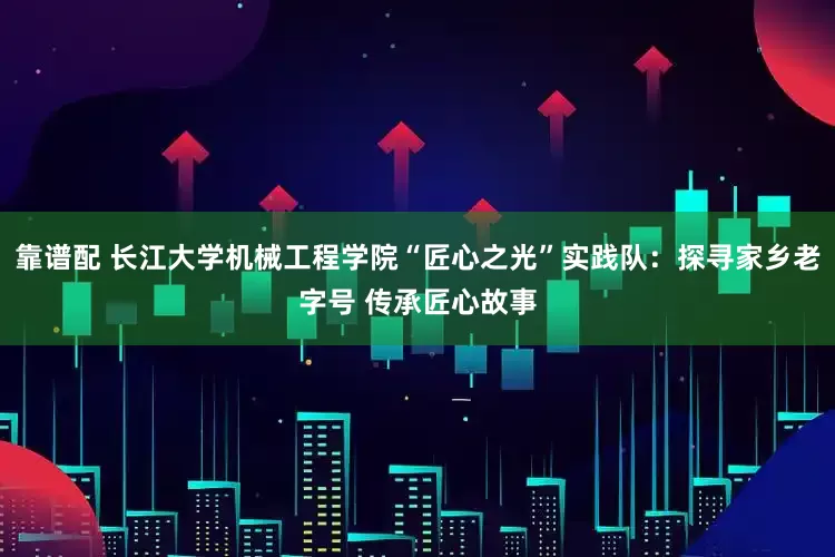 靠谱配 长江大学机械工程学院“匠心之光”实践队：探寻家乡老字号 传承匠心故事