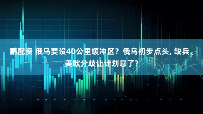 鹏配资 俄乌要设40公里缓冲区？俄乌初步点头, 缺兵、美欧分歧让计划悬了?
