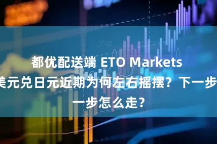 都优配送端 ETO Markets 外汇：美元兑日元近期为何左右摇摆？下一步怎么走？