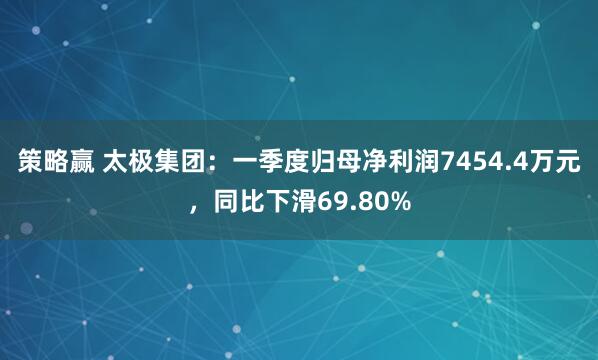 策略赢 太极集团：一季度归母净利润7454.4万元，同比下滑69.80%