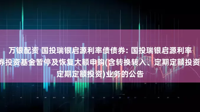 万银配资 国投瑞银启源利率债债券: 国投瑞银启源利率债债券型证券投资基金暂停及恢复大额申购(含转换转入、定期定额投资)业务的公告