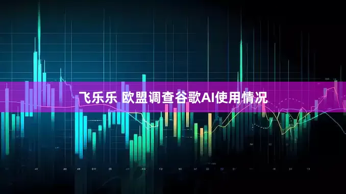 飞乐乐 欧盟调查谷歌AI使用情况