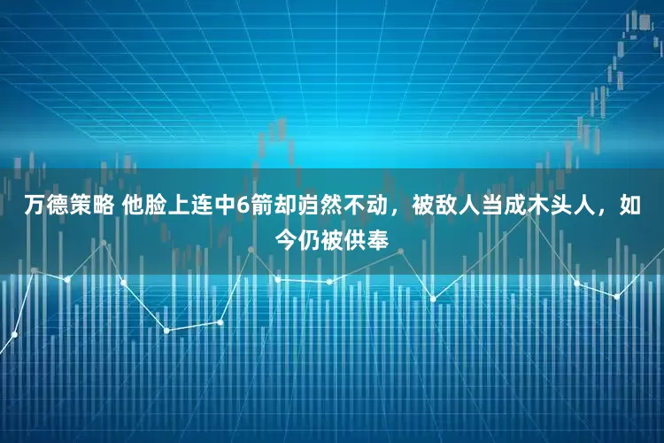 万德策略 他脸上连中6箭却岿然不动，被敌人当成木头人，如今仍被供奉
