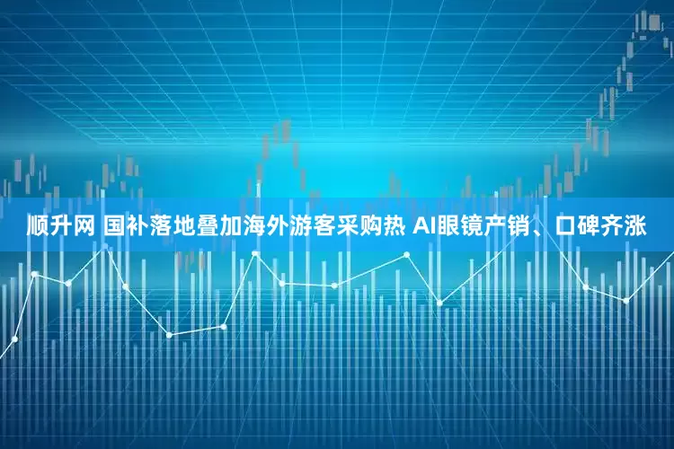 顺升网 国补落地叠加海外游客采购热 AI眼镜产销、口碑齐涨