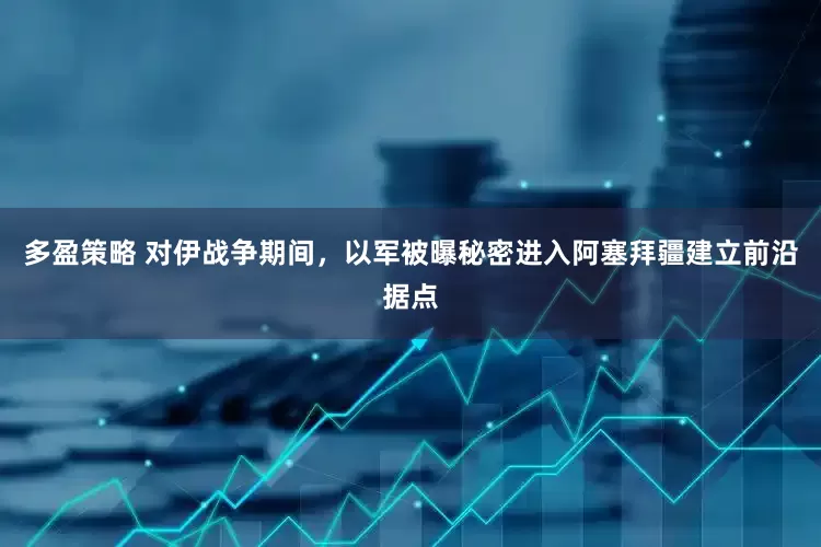 多盈策略 对伊战争期间，以军被曝秘密进入阿塞拜疆建立前沿据点