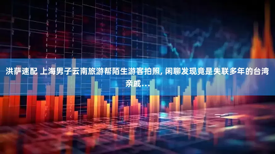 洪萨速配 上海男子云南旅游帮陌生游客拍照, 闲聊发现竟是失联多年的台湾亲戚…