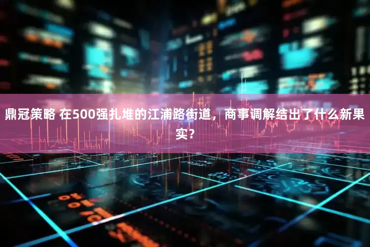 鼎冠策略 在500强扎堆的江浦路街道，商事调解结出了什么新果实？